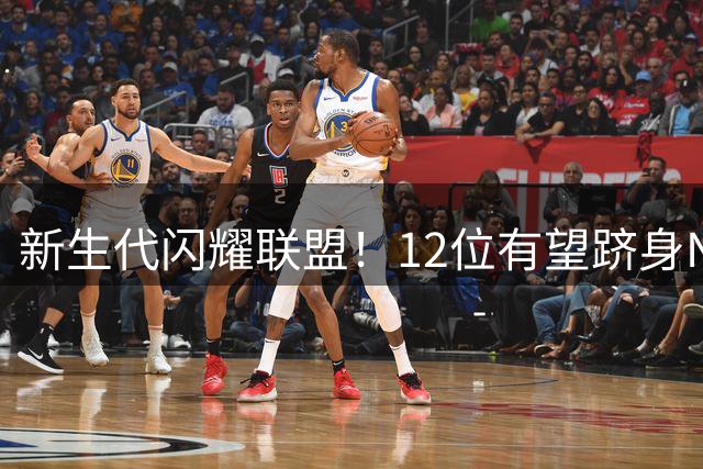 新生代闪耀联盟！12位有望跻身NBA历史80大传奇的潜力巨星